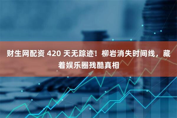 财生网配资 420 天无踪迹！柳岩消失时间线，藏着娱乐圈残酷真相