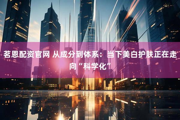 茗恩配资官网 从成分到体系：当下美白护肤正在走向“科学化”