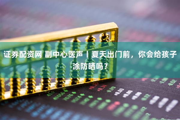 证券配资网 副中心医声丨夏天出门前，你会给孩子涂防晒吗？